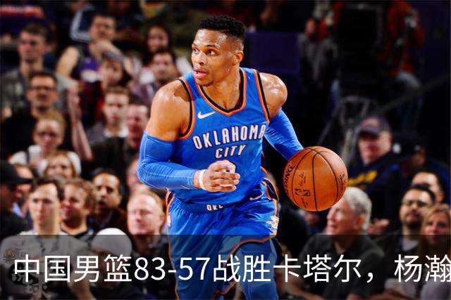 中国男篮83-57战胜卡塔尔，杨瀚森表现出色